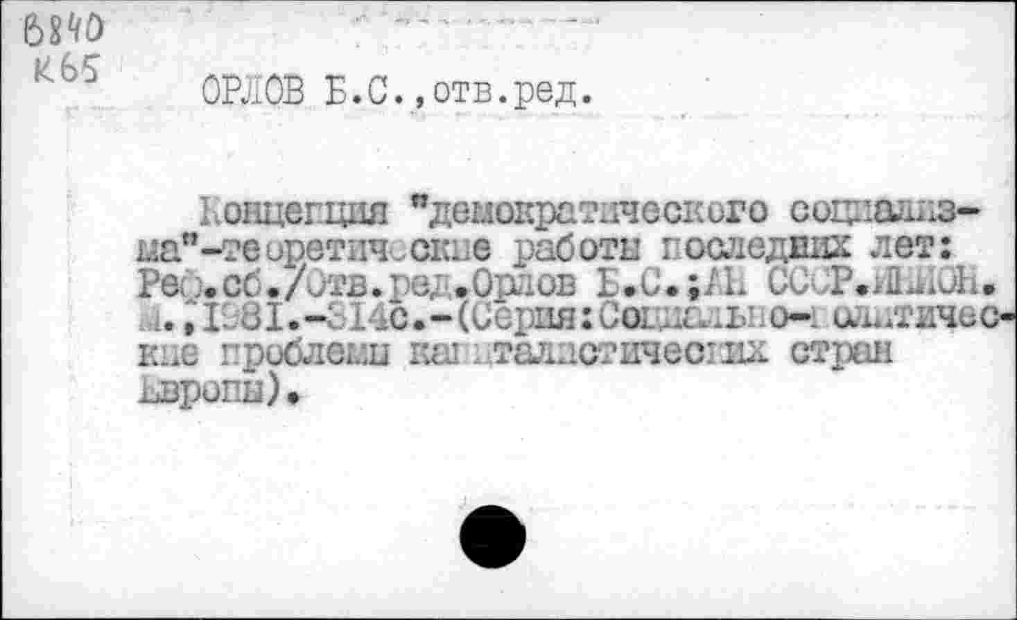 ﻿6Й0 И65
ОРЛОВ Б.С.»отв.ред.
Концепция “демократического социшшз-ыа*-тееретические работы гослединд лет: Рей. сб./Отв.ред.Орлов Б.С.;/Ь ССиР.АЙДЮН, 1., 1981.-9 14с.-(Серия: Сот д.;ы:0-: сддтиче< кие проблемы кш -.таллстичесглх стран Европы)»